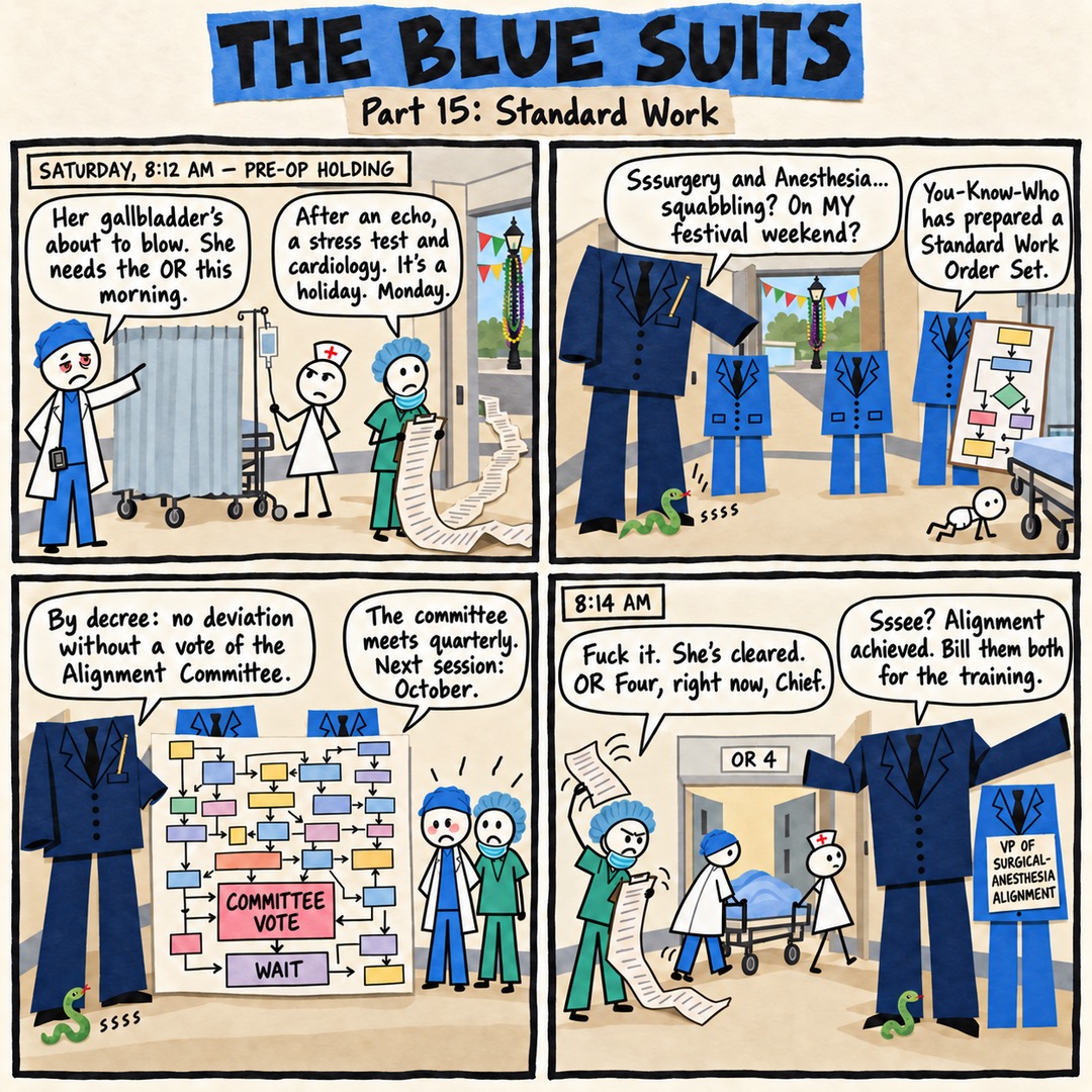 The Blue Suits comic strip, "Part 15: Standard Work": SATURDAY, 8:12 AM — PRE-OP HOLDING Her gallbladder's about to blow. She needs the OR this morning. After an echo, a stress test and cardiology. It's a holiday. Monday. Sssurgery and Anesthesia... squabbling? On MY festival weekend? You-Know-Who has prepared a Standard Work Order Set. By decree: no deviation without a vote of the Alignment Committee. The committee meets quarterly. Next session: October. 8:14 AM Fuck it. She's cleared. OR Four, right now, Chief. Sssee? Alignment achieved. Bill them both for the training.